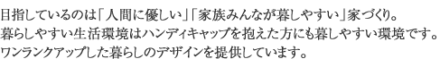 目指しているのは「人間に優しい」「家族みんなが暮しやすい」家づくり。暮らしやすい生活環境はハンディキャップを抱えた方にも暮しやすい環境です。ワンランクアップした暮らしのデザインを提供しています。